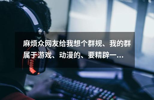 麻烦众网友给我想个群规、我的群属于游戏、动漫的、要精辟一点、不要太多、大家也知道群公告字数有限、-第1张-游戏信息-龙启网