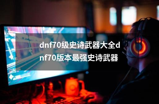 dnf70级史诗武器大全dnf70版本最强史诗武器-第1张-游戏信息-龙启网
