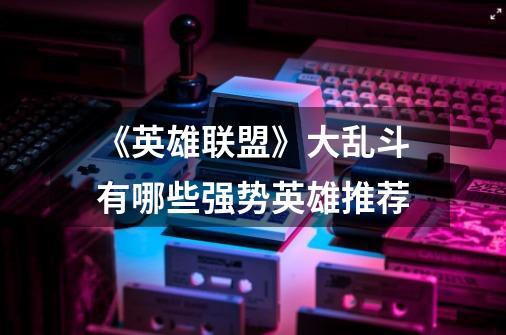 《英雄联盟》大乱斗有哪些强势英雄推荐-第1张-游戏信息-龙启网