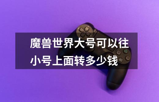 魔兽世界大号可以往小号上面转多少钱-第1张-游戏信息-龙启网