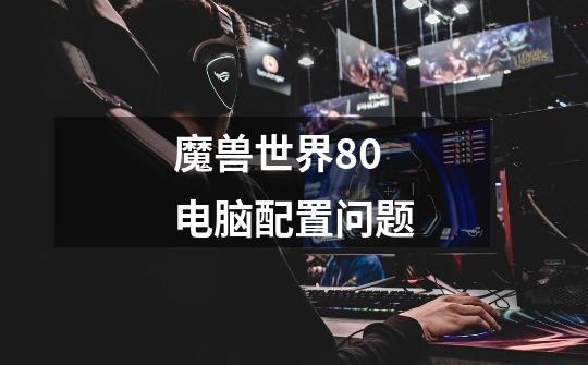 魔兽世界8.0电脑配置问题-第1张-游戏信息-龙启网