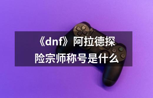 《dnf》阿拉德探险宗师称号是什么-第1张-游戏信息-龙启网
