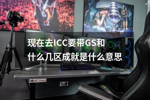现在去ICC要带GS和什么几区成就是什么意思-第1张-游戏信息-龙启网