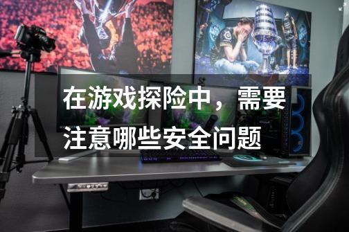 在游戏探险中,需要注意哪些安全问题-第1张-游戏信息-龙启网
