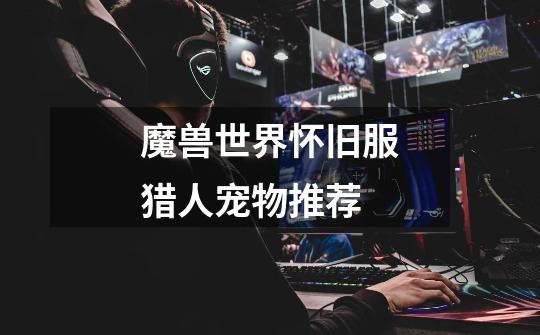 魔兽世界怀旧服猎人宠物推荐-第1张-游戏信息-龙启网