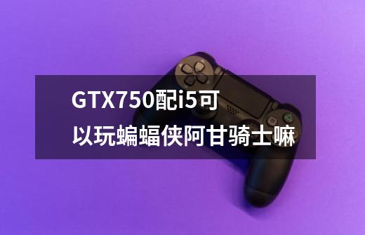 GTX750配i5可以玩蝙蝠侠阿甘骑士嘛-第1张-游戏信息-龙启网