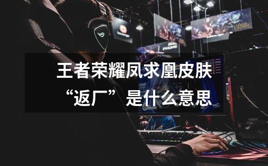 王者荣耀凤求凰皮肤“返厂”是什么意思-第1张-游戏信息-龙启网