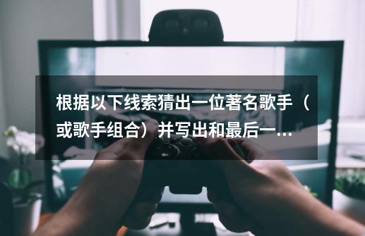 根据以下线索猜出一位著名歌手(或歌手组合)并写出和最后一条线索有关的歌曲名称及其全部歌词-第1张-游戏信息-龙启网
