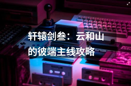 轩辕剑叁:云和山的彼端主线攻略-第1张-游戏信息-龙启网