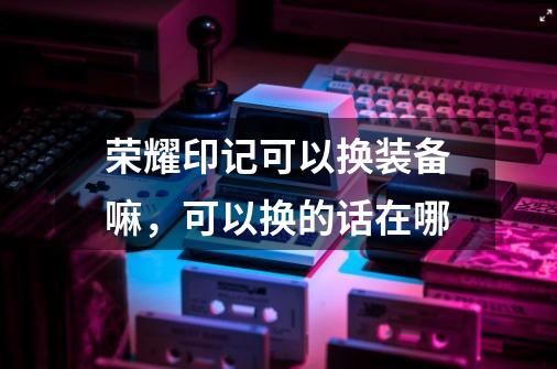 荣耀印记可以换装备嘛,可以换的话在哪-第1张-游戏信息-龙启网