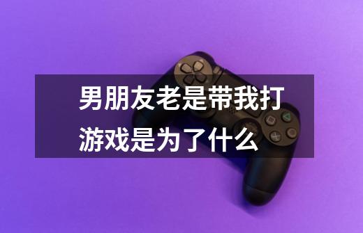 男朋友老是带我打游戏是为了什么-第1张-游戏信息-龙启网