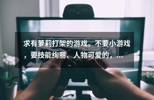 求有萝莉打架的游戏。不要小游戏，要技能绚丽、人物可爱的，3D的最好。-第1张-游戏信息-龙启网