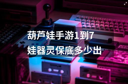 葫芦娃手游1到7娃器灵保底多少出-第1张-游戏信息-龙启网