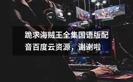 跪求海贼王全集国语版配音百度云资源，谢谢啦-第1张-游戏信息-龙启网