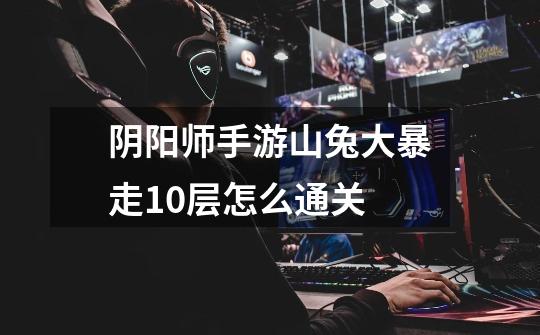 阴阳师手游山兔大暴走10层怎么通关-第1张-游戏信息-龙启网