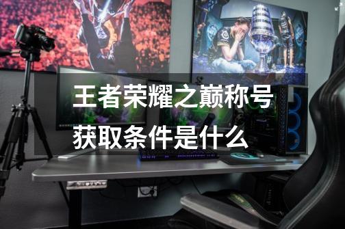 王者荣耀之巅称号获取条件是什么-第1张-游戏信息-龙启网