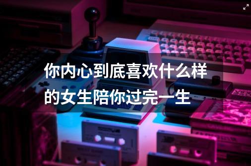 你内心到底喜欢什么样的女生陪你过完一生-第1张-游戏信息-龙启网