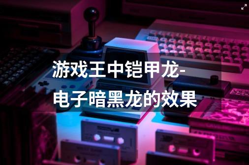 游戏王中铠甲龙-电子暗黑龙的效果-第1张-游戏信息-龙启网