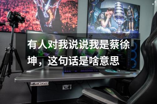 有人对我说说我是蔡徐坤,这句话是啥意思-第1张-游戏信息-龙启网