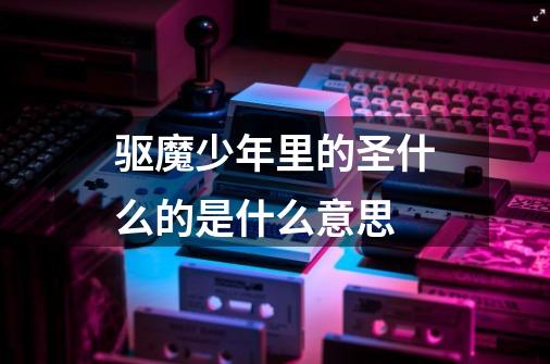 驱魔少年里的圣什么的是什么意思-第1张-游戏信息-龙启网