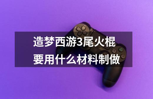 造梦西游3尾火棍要用什么材料制做-第1张-游戏信息-龙启网
