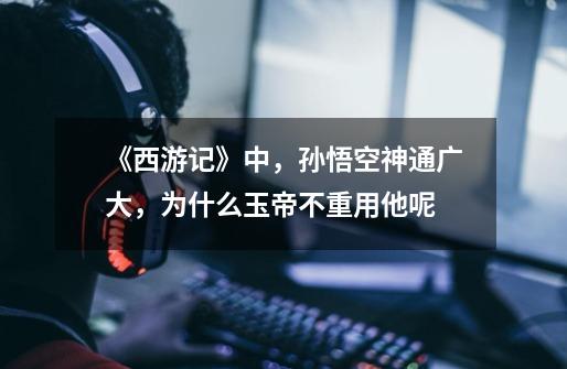 《西游记》中,孙悟空神通广大,为什么玉帝不重用他呢-第1张-游戏信息-龙启网
