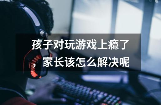 孩子对玩游戏上瘾了,家长该怎么解决呢-第1张-游戏信息-龙启网