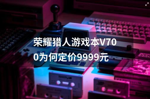 荣耀猎人游戏本V700为何定价9999元-第1张-游戏信息-龙启网