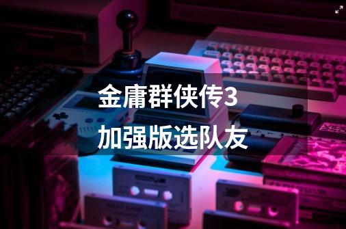 金庸群侠传3加强版选队友-第1张-游戏信息-龙启网