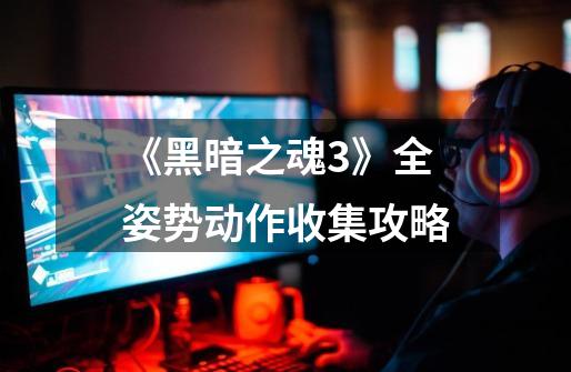 《黑暗之魂3》全姿势动作收集攻略-第1张-游戏信息-龙启网