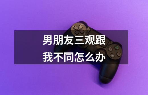 男朋友三观跟我不同怎么办-第1张-游戏信息-龙启网