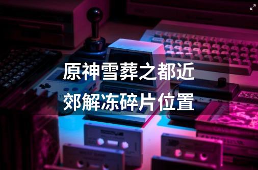 原神雪葬之都近郊解冻碎片位置-第1张-游戏信息-龙启网
