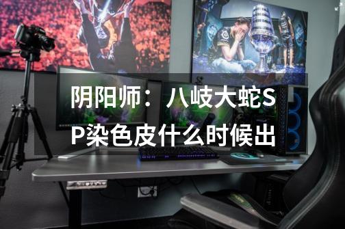 阴阳师:八岐大蛇SP染色皮什么时候出-第1张-游戏信息-龙启网