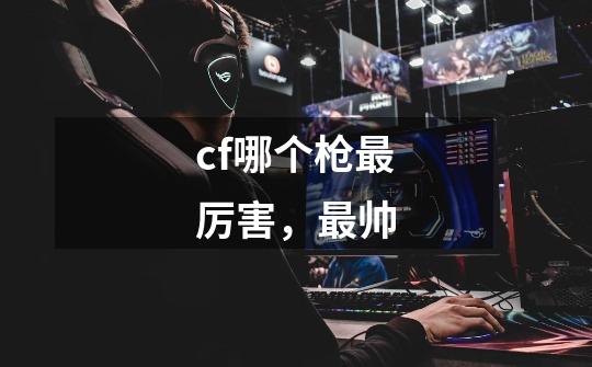 cf哪个枪最厉害,最帅-第1张-游戏信息-龙启网