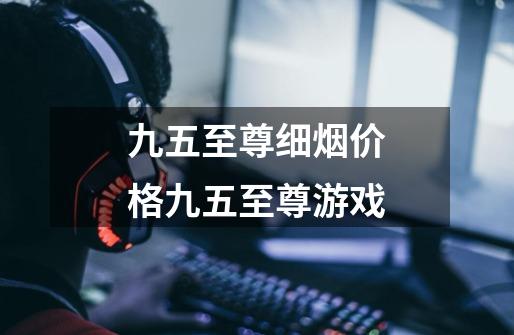 九五至尊细烟价格九五至尊游戏-第1张-游戏信息-龙启网