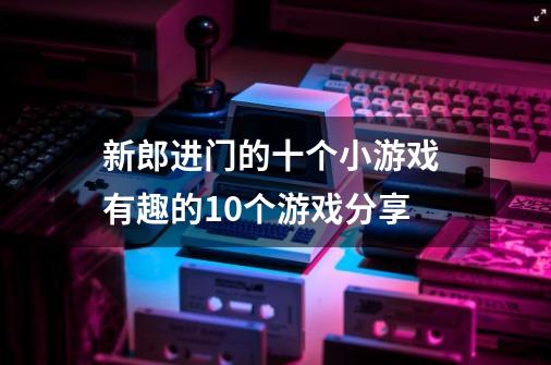 新郎进门的十个小游戏 有趣的10个游戏分享-第1张-游戏信息-龙启网