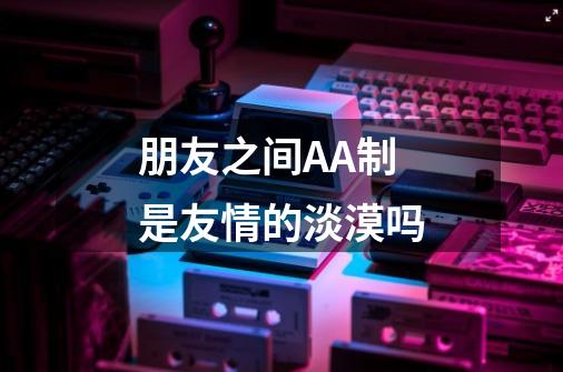 朋友之间AA制是友情的淡漠吗-第1张-游戏信息-龙启网