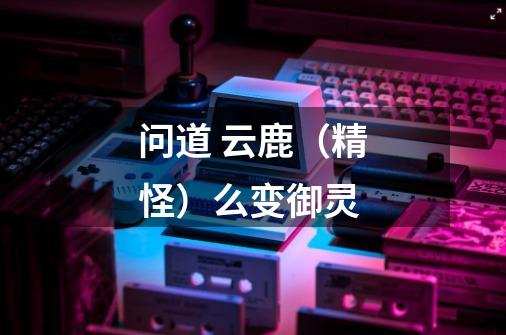 问道 云鹿（精怪）么变御灵-第1张-游戏信息-龙启网