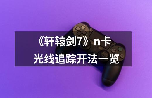 《轩辕剑7》n卡光线追踪开法一览-第1张-游戏信息-龙启网