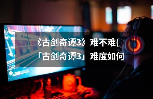 《古剑奇谭3》难不难(「古剑奇谭3」难度如何-第1张-游戏信息-龙启网