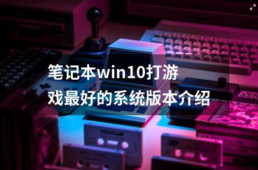 笔记本win10打游戏最好的系统版本介绍-第1张-游戏信息-龙启网