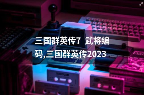 三国群英传7 武将编码,三国群英传2023-第1张-游戏信息-龙启网