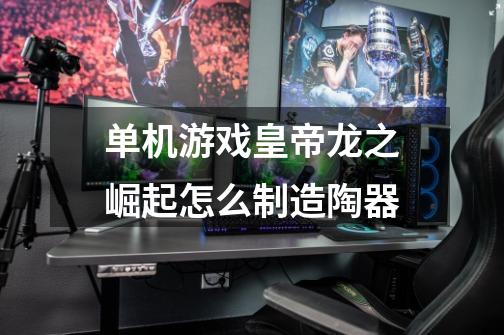 单机游戏皇帝龙之崛起怎么制造陶器-第1张-游戏信息-龙启网