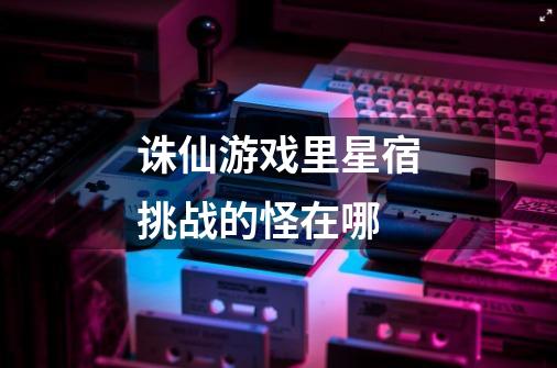 诛仙游戏里星宿挑战的怪在哪-第1张-游戏信息-龙启网
