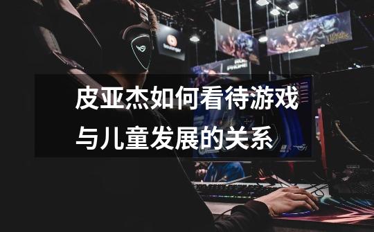皮亚杰如何看待游戏与儿童发展的关系-第1张-游戏信息-龙启网