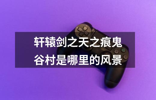 轩辕剑之天之痕鬼谷村是哪里的风景-第1张-游戏信息-龙启网