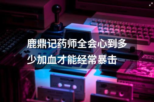 鹿鼎记药师全会心到多少加血才能经常暴击-第1张-游戏信息-龙启网