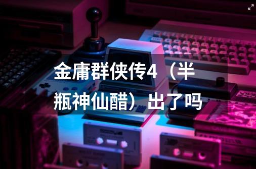 金庸群侠传4（半瓶神仙醋）出了吗-第1张-游戏信息-龙启网