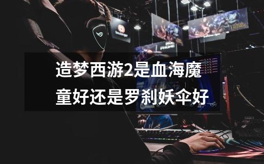 造梦西游2是血海魔童好还是罗刹妖伞好-第1张-游戏信息-龙启网