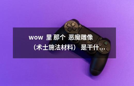 wow  里 那个  恶魔雕像 （术士施法材料） 是干什么用的-第1张-游戏信息-龙启网